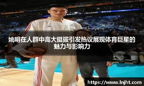 姚明在人群中高大挺拔引发热议展现体育巨星的魅力与影响力